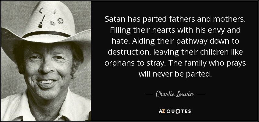 Satan has parted fathers and mothers. Filling their hearts with his envy and hate. Aiding their pathway down to destruction, leaving their children like orphans to stray. The family who prays will never be parted. - Charlie Louvin