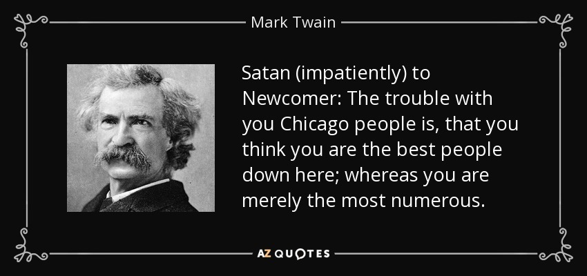 Satan (impatiently) to Newcomer: The trouble with you Chicago people is, that you think you are the best people down here; whereas you are merely the most numerous. - Mark Twain
