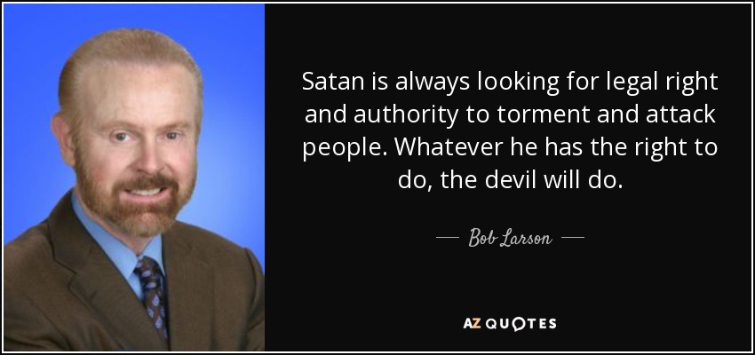 Satan is always looking for legal right and authority to torment and attack people. Whatever he has the right to do, the devil will do. - Bob Larson