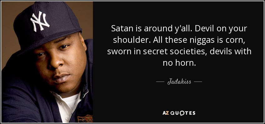 Satan is around y'all. Devil on your shoulder. All these niggas is corn, sworn in secret societies, devils with no horn. - Jadakiss