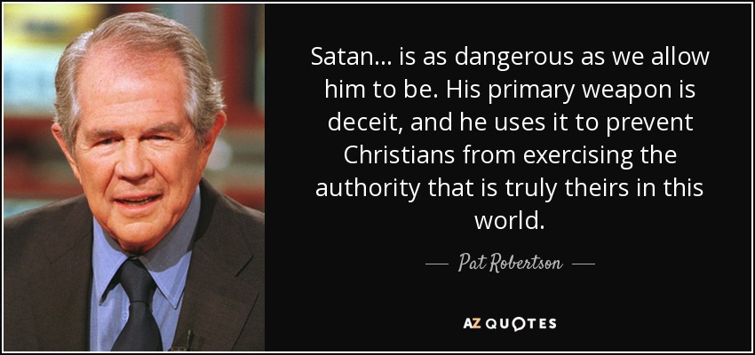 Satan . . . is as dangerous as we allow him to be. His primary weapon is deceit, and he uses it to prevent Christians from exercising the authority that is truly theirs in this world. - Pat Robertson