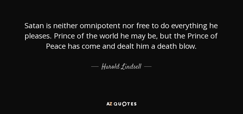 Satan is neither omnipotent nor free to do everything he pleases. Prince of the world he may be, but the Prince of Peace has come and dealt him a death blow. - Harold Lindsell