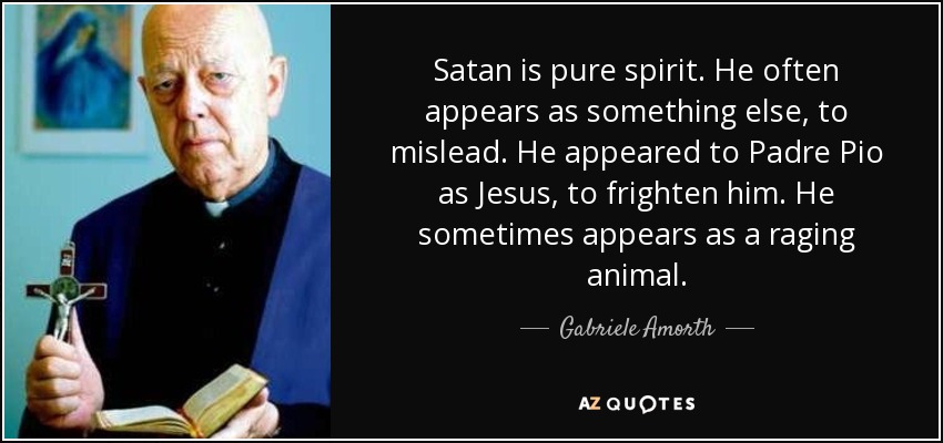 Satan is pure spirit. He often appears as something else, to mislead. He appeared to Padre Pio as Jesus, to frighten him. He sometimes appears as a raging animal. - Gabriele Amorth