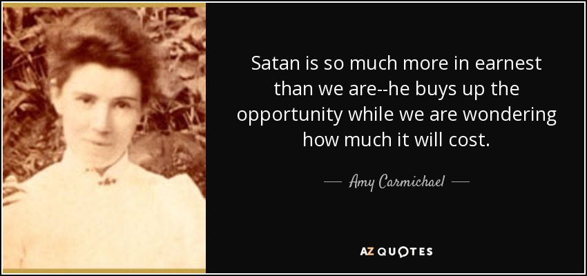 Satan is so much more in earnest than we are--he buys up the opportunity while we are wondering how much it will cost. - Amy Carmichael
