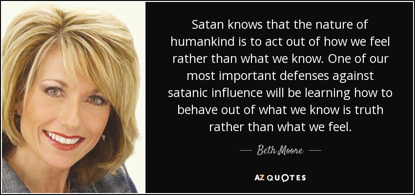 Satan knows that the nature of humankind is to act out of how we feel rather than what we know. One of our most important defenses against satanic influence will be learning how to behave out of what we know is truth rather than what we feel. - Beth Moore