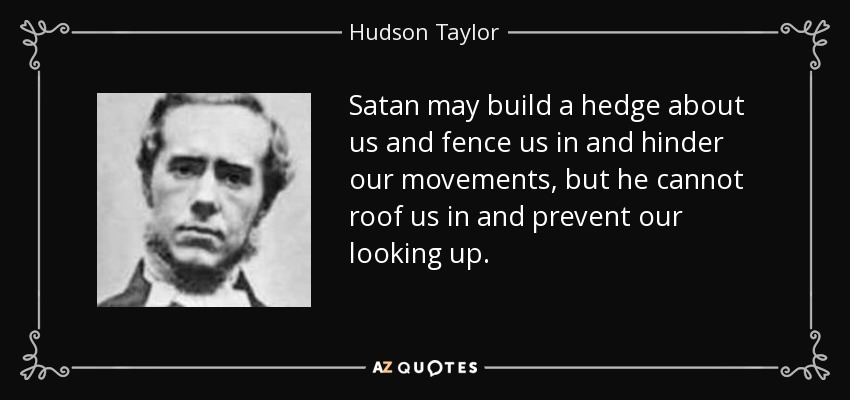 Satan may build a hedge about us and fence us in and hinder our movements, but he cannot roof us in and prevent our looking up. - Hudson Taylor