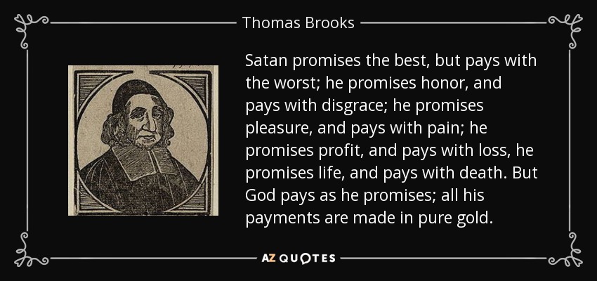 Satan promises the best, but pays with the worst; he promises honor, and pays with disgrace; he promises pleasure, and pays with pain; he promises profit, and pays with loss, he promises life, and pays with death. But God pays as he promises; all his payments are made in pure gold. - Thomas Brooks