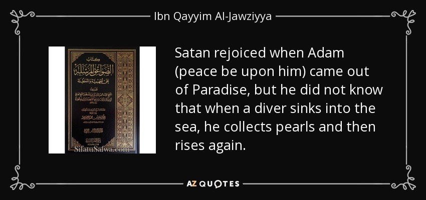 Satan rejoiced when Adam (peace be upon him) came out of Paradise, but he did not know that when a diver sinks into the sea, he collects pearls and then rises again. - Ibn Qayyim Al-Jawziyya