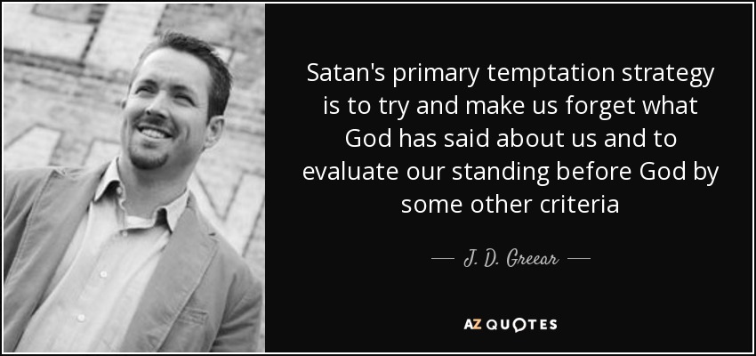 Satan's primary temptation strategy is to try and make us forget what God has said about us and to evaluate our standing before God by some other criteria - J. D. Greear