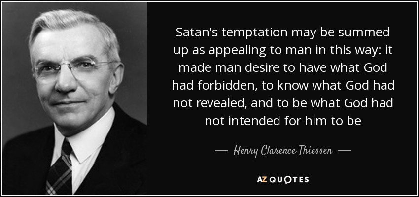 Satan's temptation may be summed up as appealing to man in this way: it made man desire to have what God had forbidden, to know what God had not revealed, and to be what God had not intended for him to be - Henry Clarence Thiessen