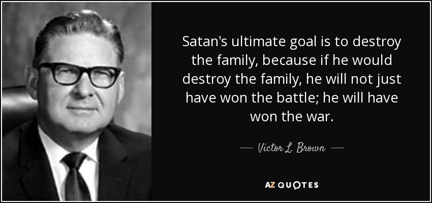 Satan's ultimate goal is to destroy the family, because if he would destroy the family, he will not just have won the battle; he will have won the war. - Victor L. Brown