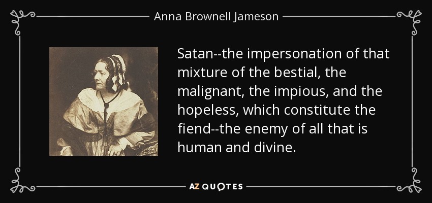 Satan--the impersonation of that mixture of the bestial, the malignant, the impious, and the hopeless, which constitute the fiend--the enemy of all that is human and divine. - Anna Brownell Jameson
