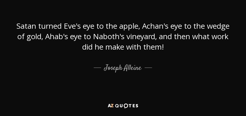 Satan turned Eve's eye to the apple, Achan's eye to the wedge of gold, Ahab's eye to Naboth's vineyard, and then what work did he make with them! - Joseph Alleine