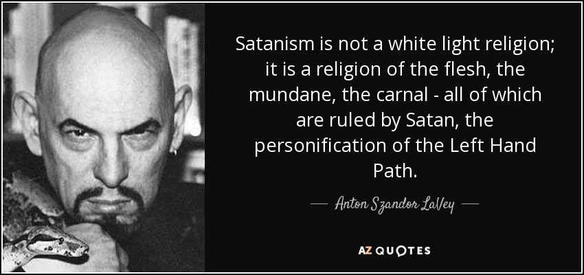 Satanism is not a white light religion; it is a religion of the flesh, the mundane, the carnal - all of which are ruled by Satan, the personification of the Left Hand Path. - Anton Szandor LaVey