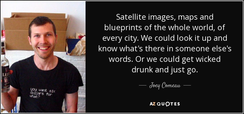 Satellite images, maps and blueprints of the whole world, of every city. We could look it up and know what's there in someone else's words. Or we could get wicked drunk and just go. - Joey Comeau