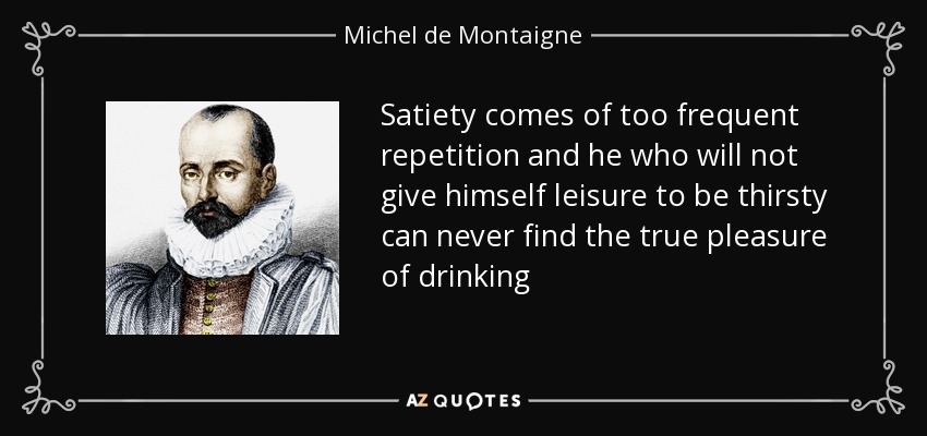 Satiety comes of too frequent repetition and he who will not give himself leisure to be thirsty can never find the true pleasure of drinking - Michel de Montaigne