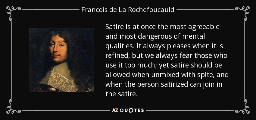 Satire is at once the most agreeable and most dangerous of mental qualities. It always pleases when it is refined, but we always fear those who use it too much; yet satire should be allowed when unmixed with spite, and when the person satirized can join in the satire. - Francois de La Rochefoucauld