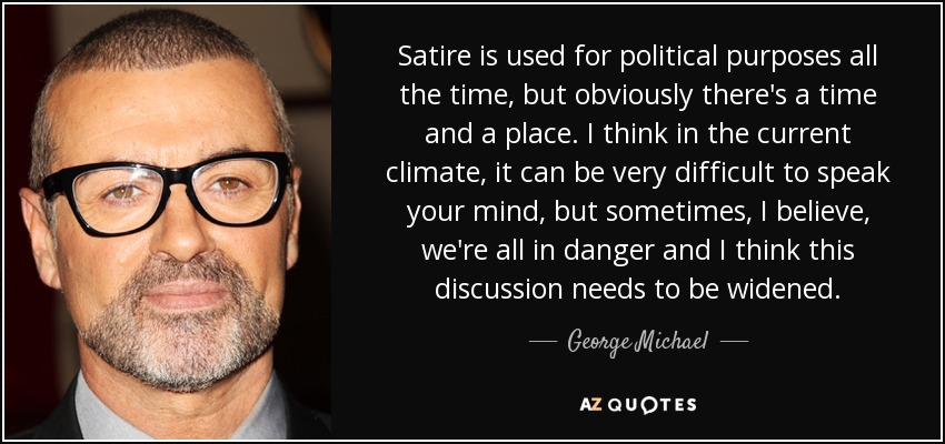 Satire is used for political purposes all the time, but obviously there's a time and a place. I think in the current climate, it can be very difficult to speak your mind, but sometimes, I believe, we're all in danger and I think this discussion needs to be widened. - George Michael