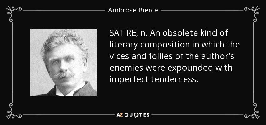 SATIRE, n. An obsolete kind of literary composition in which the vices and follies of the author's enemies were expounded with imperfect tenderness. - Ambrose Bierce