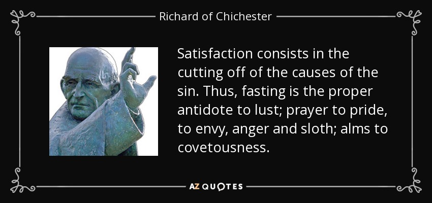 Satisfaction consists in the cutting off of the causes of the sin. Thus, fasting is the proper antidote to lust; prayer to pride, to envy, anger and sloth; alms to covetousness. - Richard of Chichester