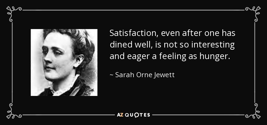 Satisfaction, even after one has dined well, is not so interesting and eager a feeling as hunger. - Sarah Orne Jewett