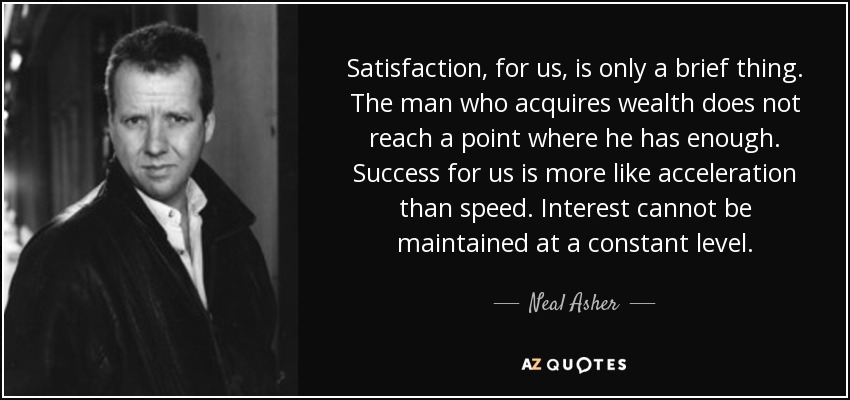Satisfaction, for us, is only a brief thing. The man who acquires wealth does not reach a point where he has enough. Success for us is more like acceleration than speed. Interest cannot be maintained at a constant level. - Neal Asher
