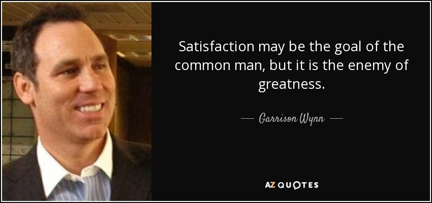 Satisfaction may be the goal of the common man, but it is the enemy of greatness. - Garrison Wynn