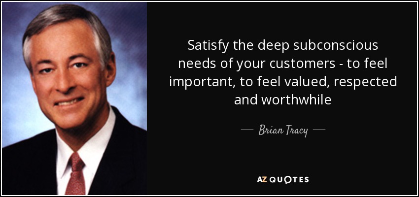 Satisfy the deep subconscious needs of your customers - to feel important, to feel valued, respected and worthwhile - Brian Tracy