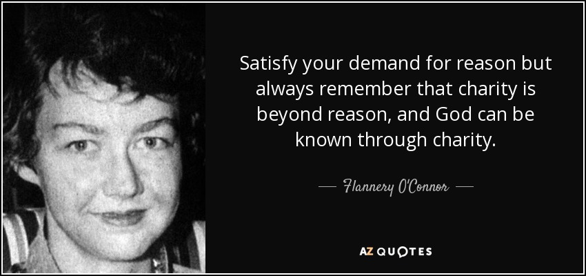 Satisfy your demand for reason but always remember that charity is beyond reason, and God can be known through charity. - Flannery O'Connor