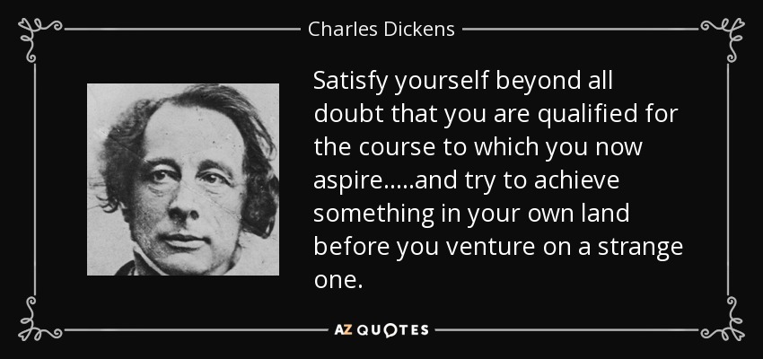 Satisfy yourself beyond all doubt that you are qualified for the course to which you now aspire.....and try to achieve something in your own land before you venture on a strange one. - Charles Dickens