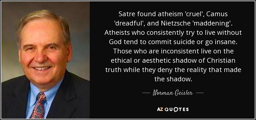 Satre found atheism 'cruel', Camus 'dreadful', and Nietzsche 'maddening'. Atheists who consistently try to live without God tend to commit suicide or go insane. Those who are inconsistent live on the ethical or aesthetic shadow of Christian truth while they deny the reality that made the shadow. - Norman Geisler