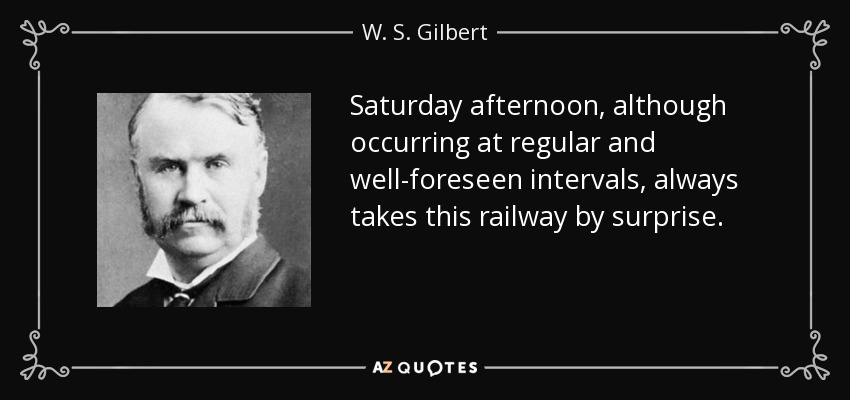 Saturday afternoon, although occurring at regular and well-foreseen intervals, always takes this railway by surprise. - W. S. Gilbert