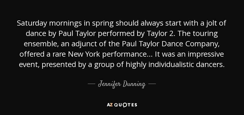 Saturday mornings in spring should always start with a jolt of dance by Paul Taylor performed by Taylor 2. The touring ensemble, an adjunct of the Paul Taylor Dance Company, offered a rare New York performance... It was an impressive event, presented by a group of highly individualistic dancers. - Jennifer Dunning