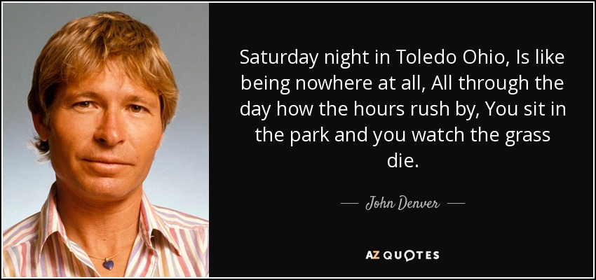 Saturday night in Toledo Ohio, Is like being nowhere at all, All through the day how the hours rush by, You sit in the park and you watch the grass die. - John Denver