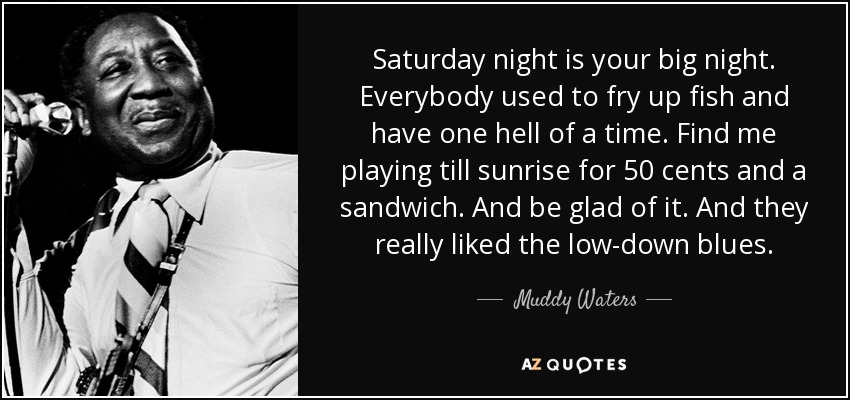Saturday night is your big night. Everybody used to fry up fish and have one hell of a time. Find me playing till sunrise for 50 cents and a sandwich. And be glad of it. And they really liked the low-down blues. - Muddy Waters