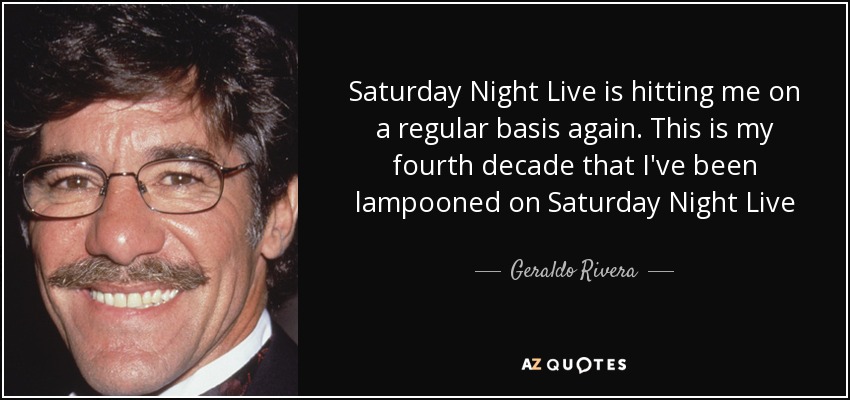 Saturday Night Live is hitting me on a regular basis again. This is my fourth decade that I've been lampooned on Saturday Night Live - Geraldo Rivera