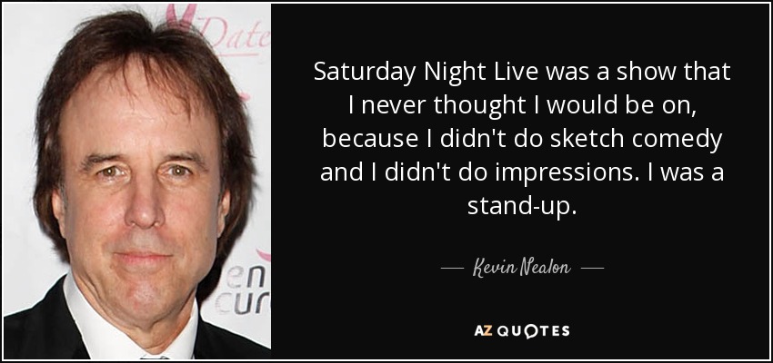 Saturday Night Live was a show that I never thought I would be on, because I didn't do sketch comedy and I didn't do impressions. I was a stand-up. - Kevin Nealon