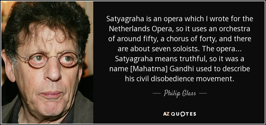 Satyagraha is an opera which I wrote for the Netherlands Opera, so it uses an orchestra of around fifty, a chorus of forty, and there are about seven soloists. The opera ... Satyagraha means truthful, so it was a name [Mahatma] Gandhi used to describe his civil disobedience movement. - Philip Glass