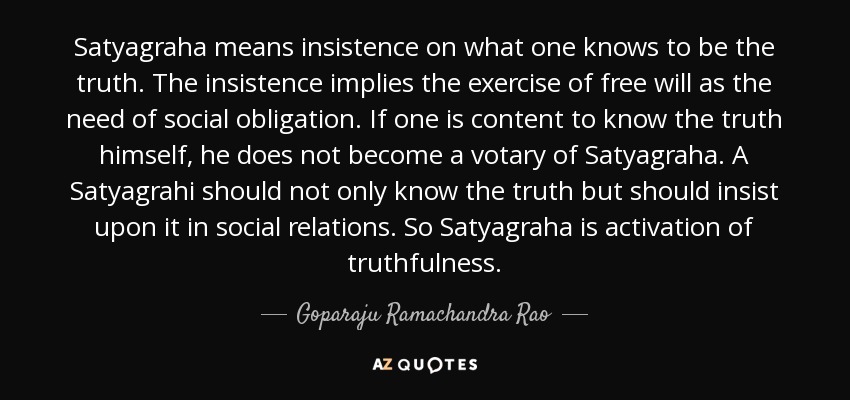 Satyagraha means insistence on what one knows to be the truth. The insistence implies the exercise of free will as the need of social obligation. If one is content to know the truth himself, he does not become a votary of Satyagraha. A Satyagrahi should not only know the truth but should insist upon it in social relations. So Satyagraha is activation of truthfulness. - Goparaju Ramachandra Rao