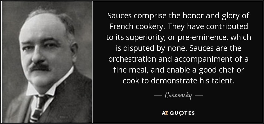 Sauces comprise the honor and glory of French cookery. They have contributed to its superiority, or pre-eminence, which is disputed by none. Sauces are the orchestration and accompaniment of a fine meal, and enable a good chef or cook to demonstrate his talent. - Curnonsky