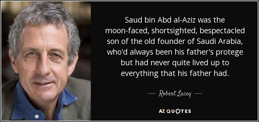 Saud bin Abd al-Aziz was the moon-faced, shortsighted, bespectacled son of the old founder of Saudi Arabia, who'd always been his father's protege but had never quite lived up to everything that his father had. - Robert Lacey
