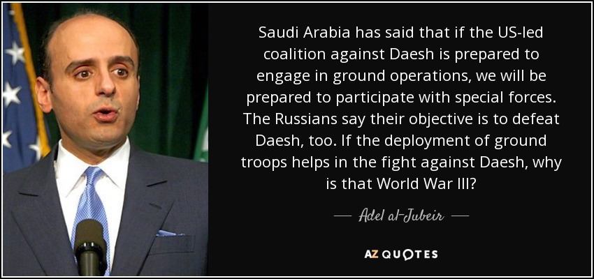 Saudi Arabia has said that if the US-led coalition against Daesh is prepared to engage in ground operations, we will be prepared to participate with special forces. The Russians say their objective is to defeat Daesh, too. If the deployment of ground troops helps in the fight against Daesh, why is that World War III? - Adel al-Jubeir