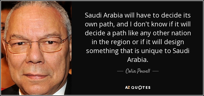 Saudi Arabia will have to decide its own path, and I don't know if it will decide a path like any other nation in the region or if it will design something that is unique to Saudi Arabia. - Colin Powell