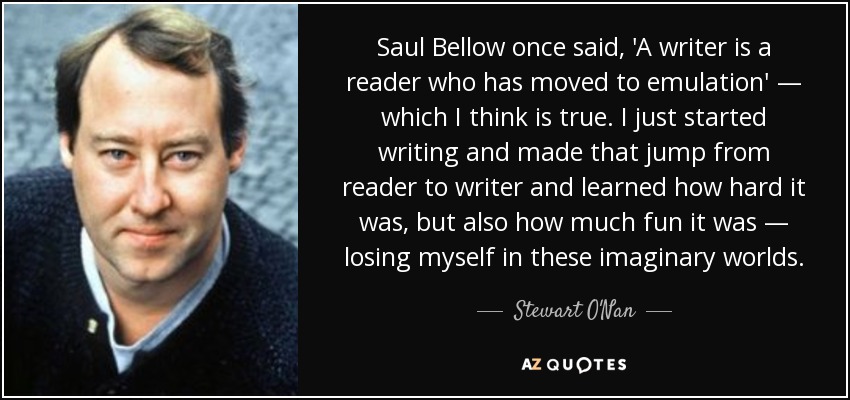 Saul Bellow once said, 'A writer is a reader who has moved to emulation' — which I think is true. I just started writing and made that jump from reader to writer and learned how hard it was, but also how much fun it was — losing myself in these imaginary worlds. - Stewart O'Nan