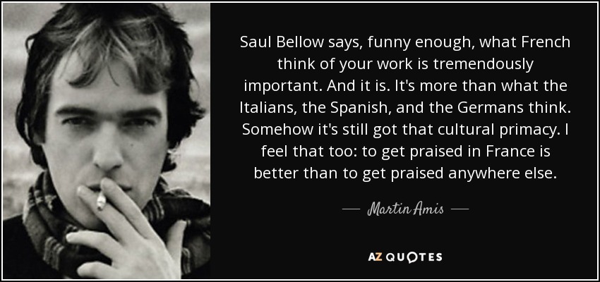 Saul Bellow says, funny enough, what French think of your work is tremendously important. And it is. It's more than what the Italians, the Spanish, and the Germans think. Somehow it's still got that cultural primacy. I feel that too: to get praised in France is better than to get praised anywhere else. - Martin Amis