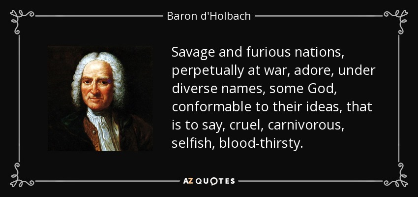 Savage and furious nations, perpetually at war, adore, under diverse names, some God, conformable to their ideas, that is to say, cruel, carnivorous, selfish, blood-thirsty. - Baron d'Holbach