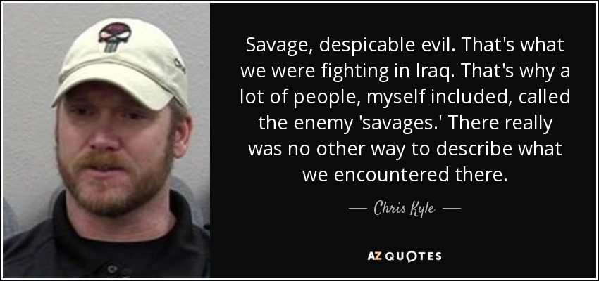 Savage, despicable evil. That's what we were fighting in Iraq. That's why a lot of people, myself included, called the enemy 'savages.' There really was no other way to describe what we encountered there. - Chris Kyle