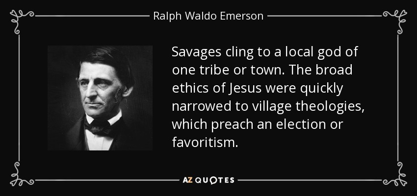 Savages cling to a local god of one tribe or town. The broad ethics of Jesus were quickly narrowed to village theologies, which preach an election or favoritism. - Ralph Waldo Emerson