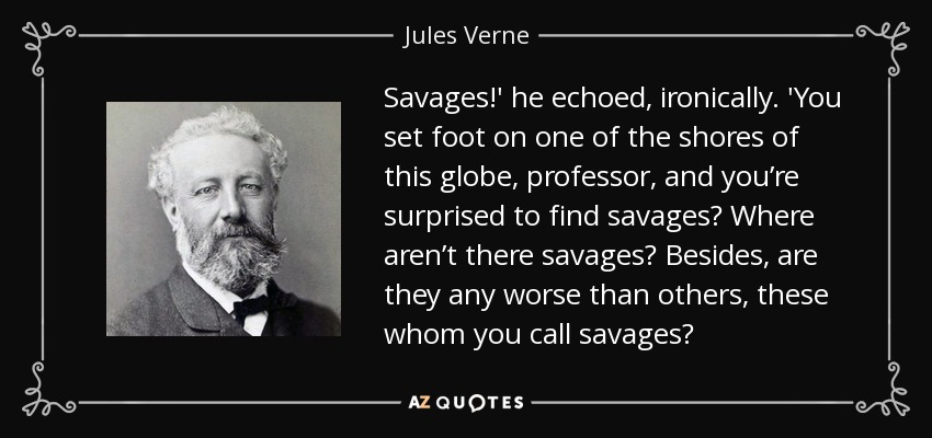 Savages!' he echoed, ironically. 'You set foot on one of the shores of this globe, professor, and you’re surprised to find savages? Where aren’t there savages? Besides, are they any worse than others, these whom you call savages? - Jules Verne