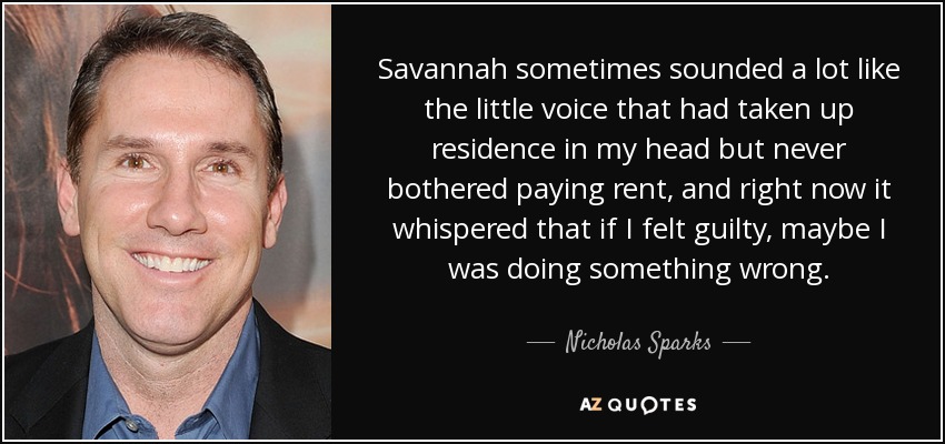 Savannah sometimes sounded a lot like the little voice that had taken up residence in my head but never bothered paying rent, and right now it whispered that if I felt guilty, maybe I was doing something wrong. - Nicholas Sparks